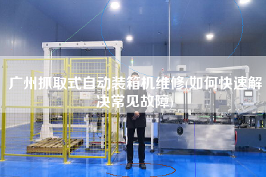 廣州抓取式自動裝箱機維修(如何快速解決常見故障)