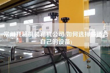 常州開箱機裝箱機公司(如何選擇z適合自己的設備)